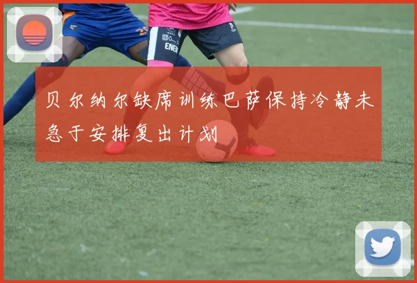 贝尔纳尔缺席训练巴萨保持冷静未急于安排复出计划