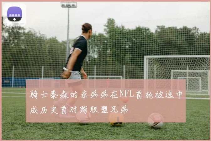 骑士泰森的亲弟弟在NFL首轮被选中成历史首对跨联盟兄弟