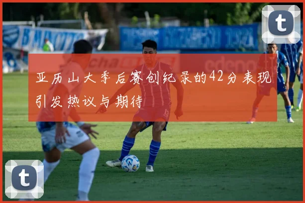 亚历山大季后赛创纪录的42分表现引发热议与期待
