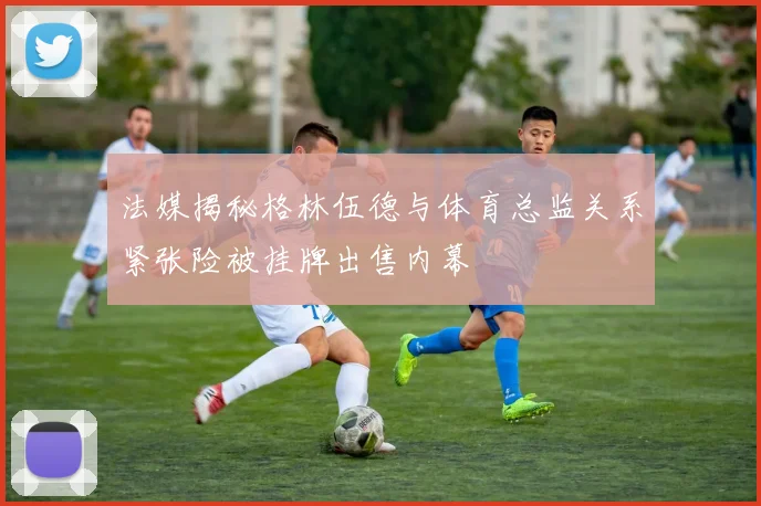 法媒揭秘格林伍德与体育总监关系紧张险被挂牌出售内幕