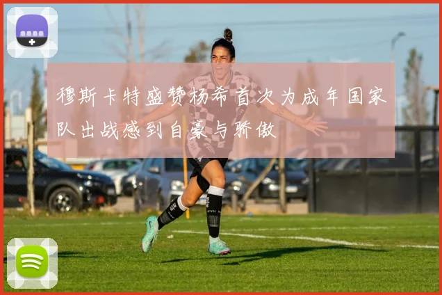 穆斯卡特盛赞杨希首次为成年国家队出战感到自豪与骄傲