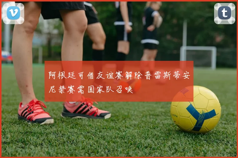 阿根廷可借友谊赛解除普雷斯蒂安尼禁赛需国家队召唤