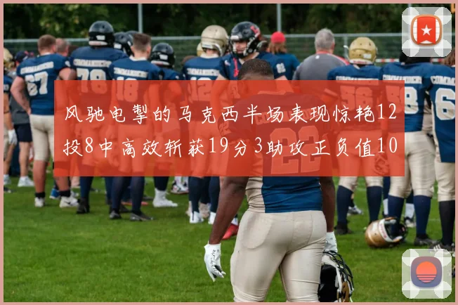 风驰电掣的马克西半场表现惊艳12投8中高效斩获19分3助攻正负值10