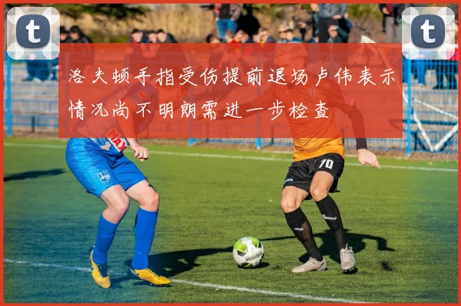 洛夫顿手指受伤提前退场卢伟表示情况尚不明朗需进一步检查