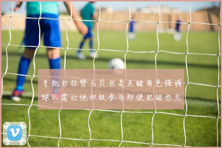 李凯尔称赞戈贝尔是关键角色强调球队需让他积极参与即使犯错也无妨