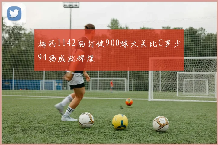 梅西1142场打破900球大关比C罗少94场成就辉煌