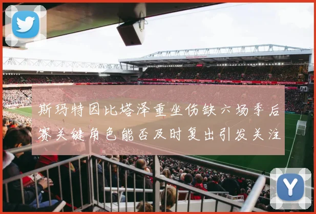 斯玛特因比塔泽重坐伤缺六场季后赛关键角色能否及时复出引发关注