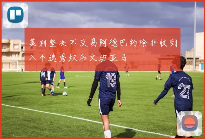 莱利坚决不交易阿德巴约除非收到八个选秀权和文班亚马