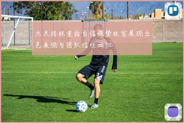杰夫格林重拾自信强势收官展现出色表现与团队信任回归