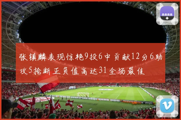 张镇麟表现惊艳9投6中贡献12分6助攻5抢断正负值高达31全场最佳