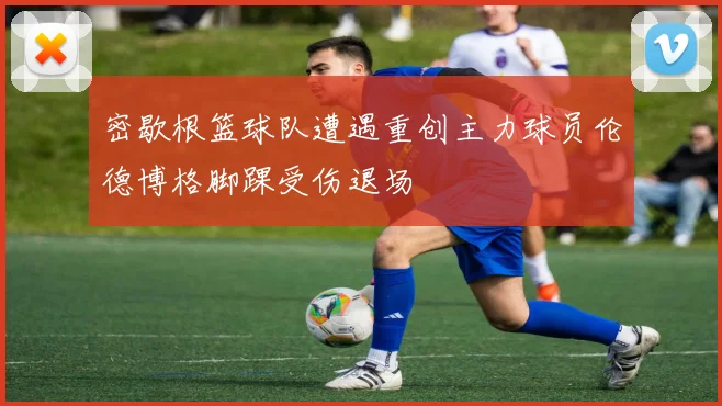密歇根篮球队遭遇重创主力球员伦德博格脚踝受伤退场