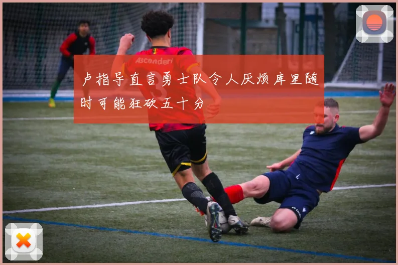 卢指导直言勇士队令人厌烦库里随时可能狂砍五十分