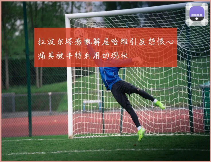 拉波尔塔感慨解雇哈维引发怨恨心痛其被丰特利用的现状