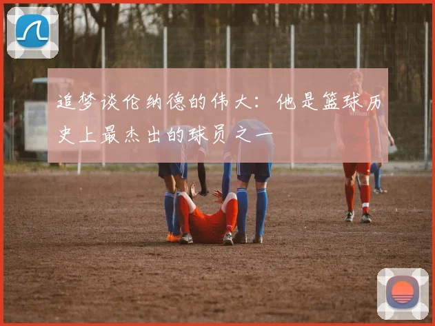 追梦谈伦纳德的伟大：他是篮球历史上最杰出的球员之一