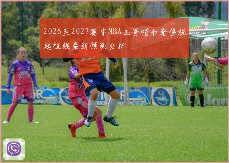 2026至2027赛季NBA工资帽和奢侈税起征线最新预测分析