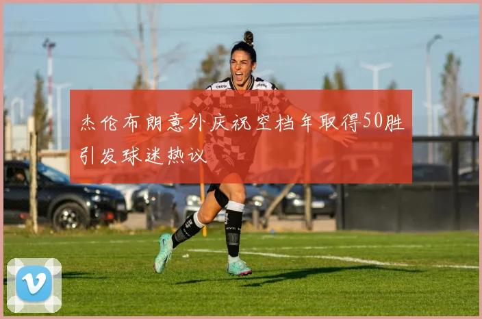 杰伦布朗意外庆祝空档年取得50胜引发球迷热议