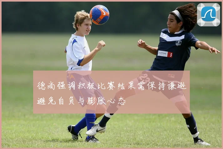 德尚强调积极比赛结果需保持谦逊避免自负与膨胀心态