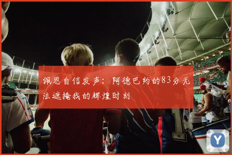 佩恩自信发声：阿德巴约的83分无法遮掩我的辉煌时刻