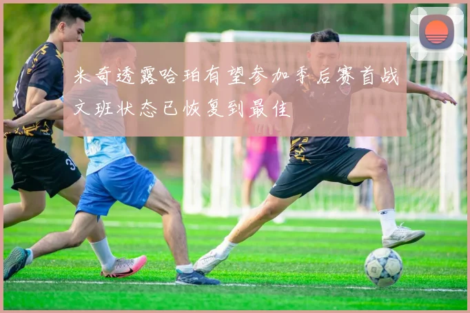 米奇透露哈珀有望参加季后赛首战文班状态已恢复到最佳