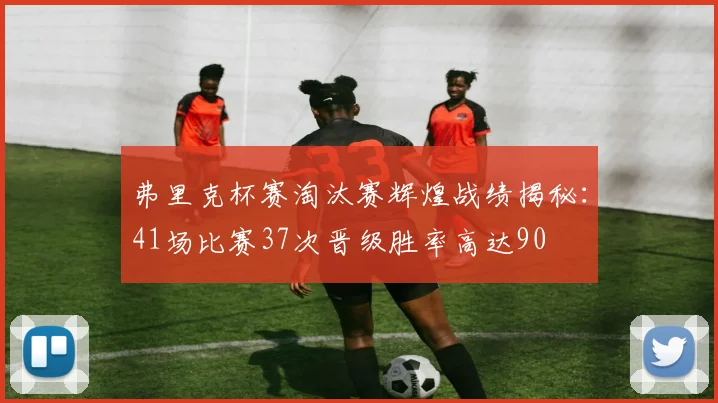 弗里克杯赛淘汰赛辉煌战绩揭秘：41场比赛37次晋级胜率高达90