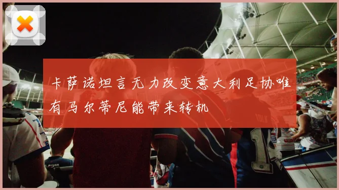 卡萨诺坦言无力改变意大利足协唯有马尔蒂尼能带来转机