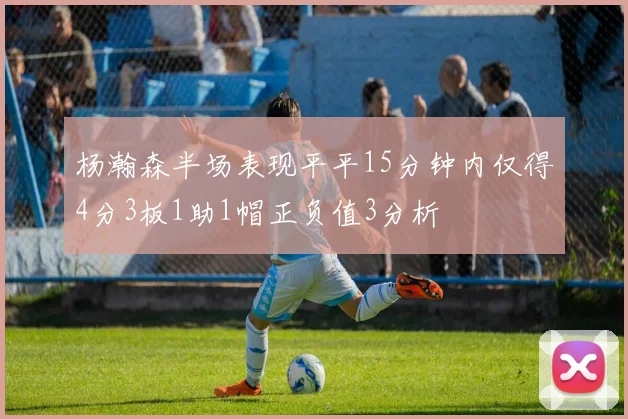 杨瀚森半场表现平平15分钟内仅得4分3板1助1帽正负值3分析