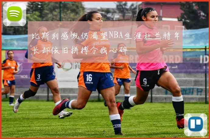 比斯利感慨仍渴望NBA生涯杜兰特年长却依旧拼搏令我心碎