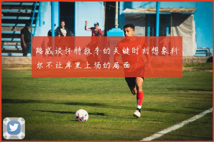 路威谈怀特救李的关键时刻想象科尔不让库里上场的局面