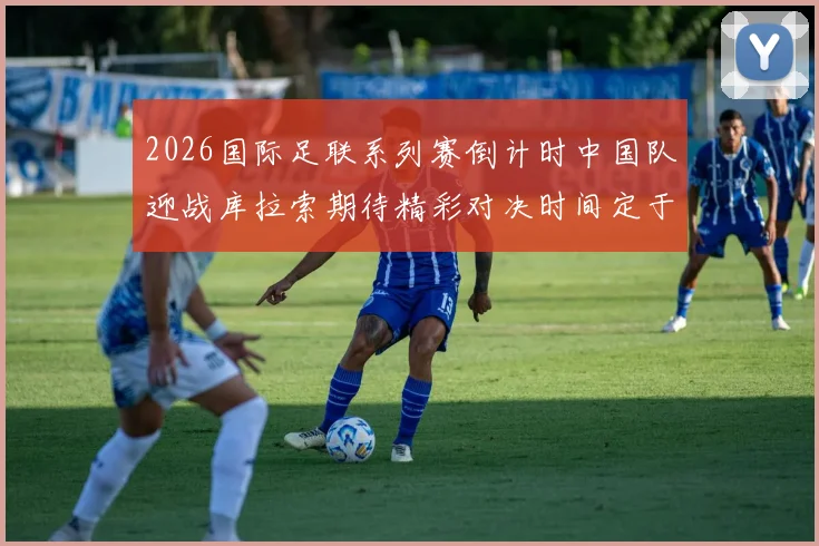 2026国际足联系列赛倒计时中国队迎战库拉索期待精彩对决时间定于3月27日14点
