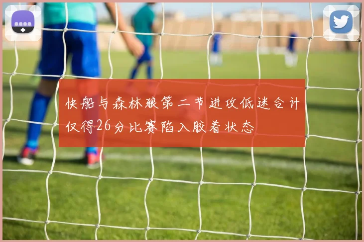 快船与森林狼第二节进攻低迷合计仅得26分比赛陷入胶着状态